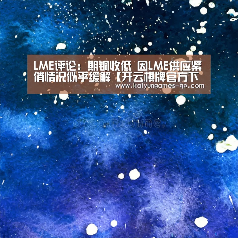 LME评论:期铜收低 因LME供应紧俏情况似乎缓解【开云棋牌官方下载】(图1) 开云棋牌入口
